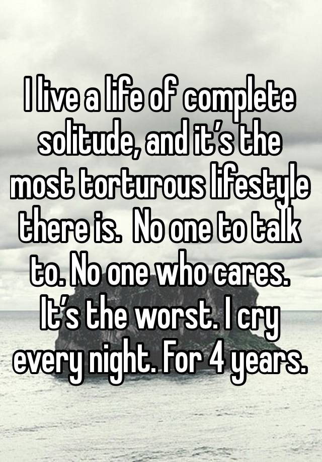 I live a life of complete solitude, and it’s the most torturous lifestyle there is.  No one to talk to. No one who cares. It’s the worst. I cry every night. For 4 years. 