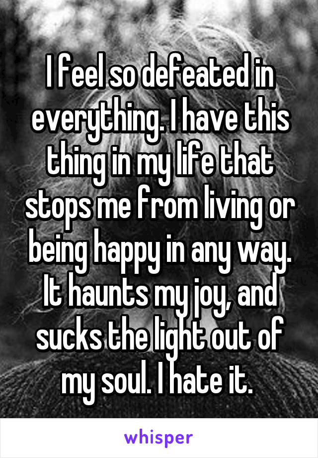 I feel so defeated in everything. I have this thing in my life that stops me from living or being happy in any way. It haunts my joy, and sucks the light out of my soul. I hate it. 