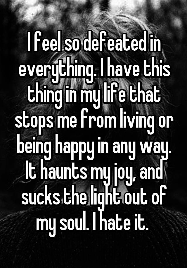 I feel so defeated in everything. I have this thing in my life that stops me from living or being happy in any way. It haunts my joy, and sucks the light out of my soul. I hate it. 