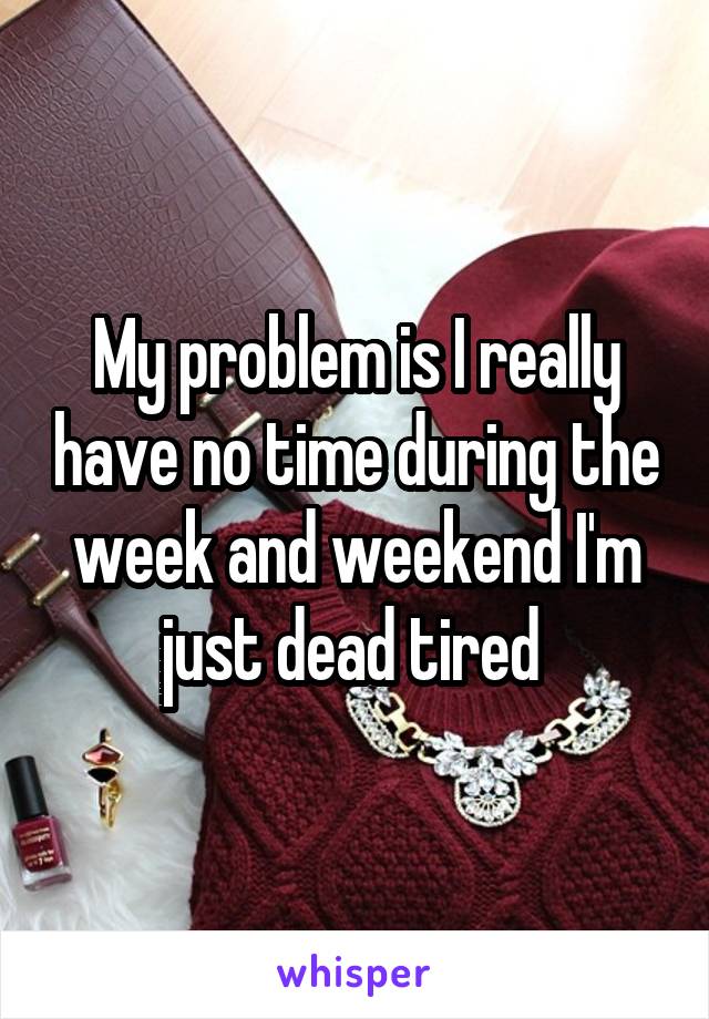 My problem is I really have no time during the week and weekend I'm just dead tired 