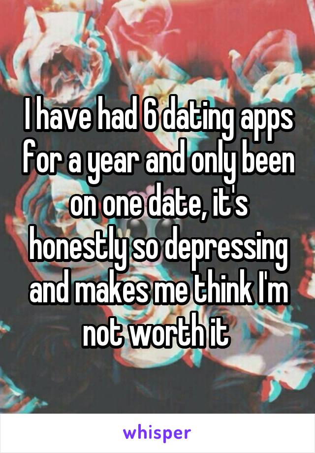 I have had 6 dating apps for a year and only been on one date, it's honestly so depressing and makes me think I'm not worth it 