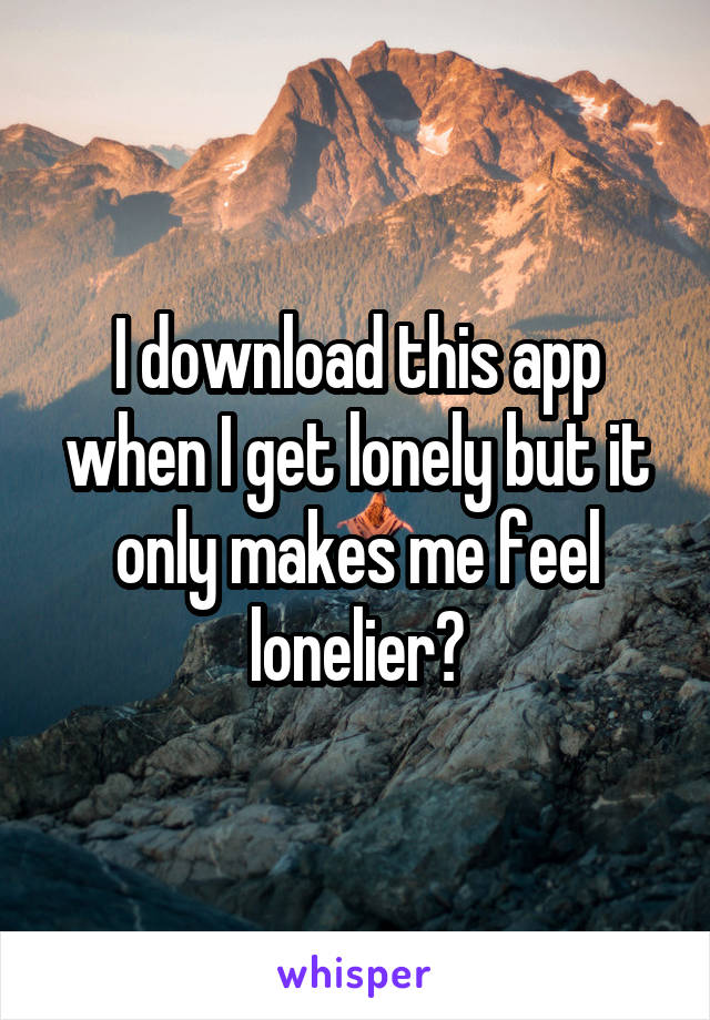 I download this app when I get lonely but it only makes me feel lonelier?