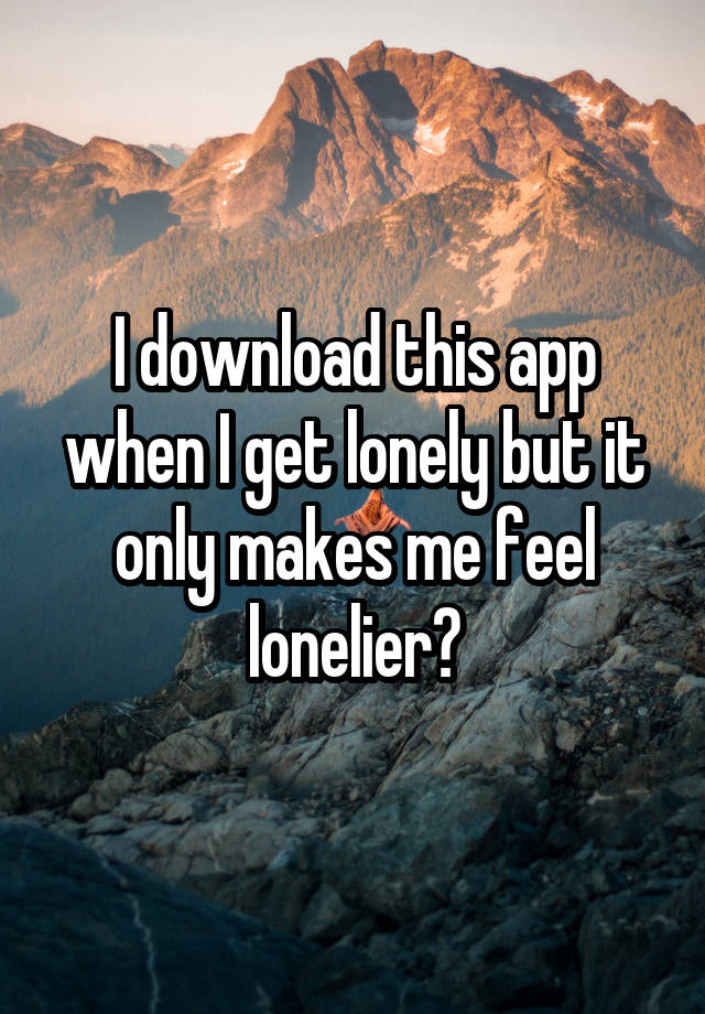 I download this app when I get lonely but it only makes me feel lonelier?