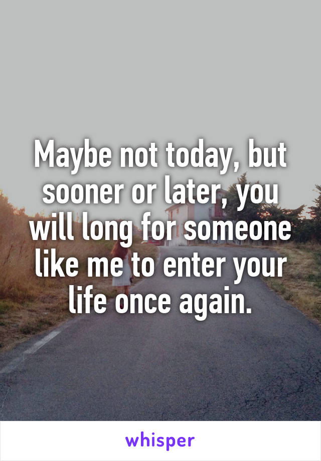 Maybe not today, but sooner or later, you will long for someone like me to enter your life once again.