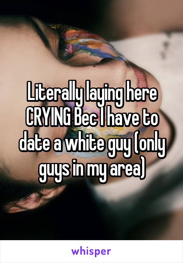 Literally laying here CRYING Bec I have to date a white guy (only guys in my area)