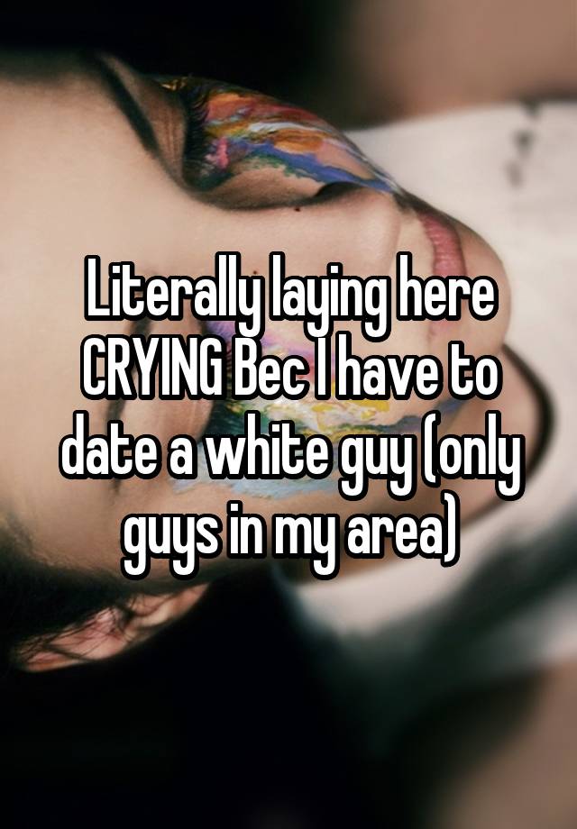 Literally laying here CRYING Bec I have to date a white guy (only guys in my area)