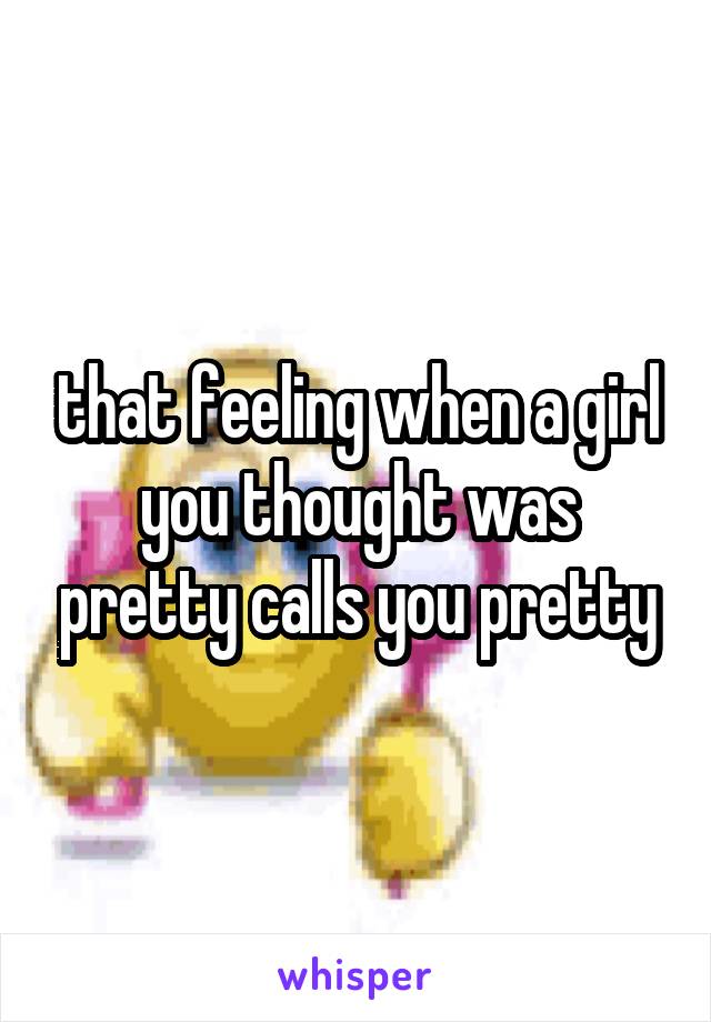 that feeling when a girl you thought was pretty calls you pretty