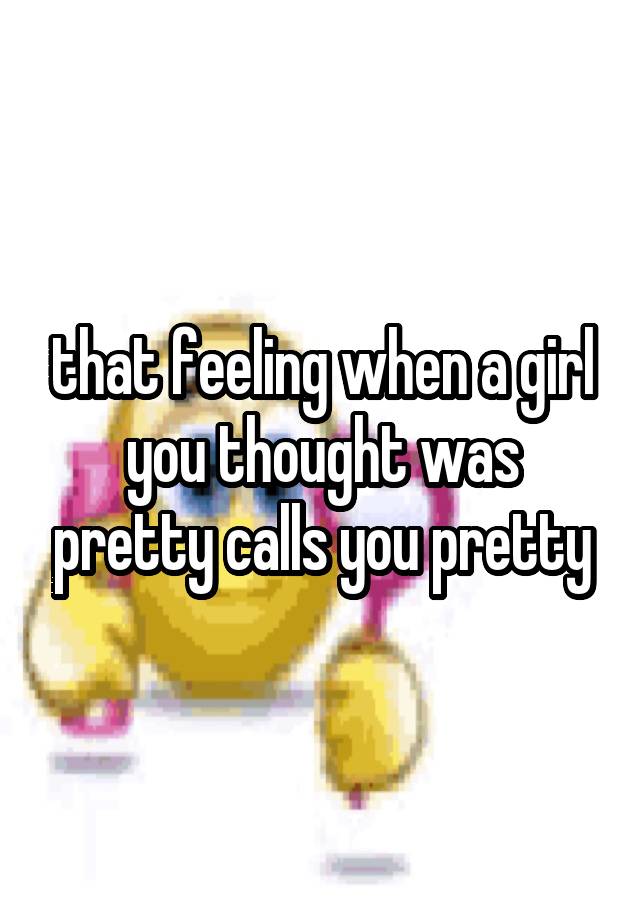 that feeling when a girl you thought was pretty calls you pretty