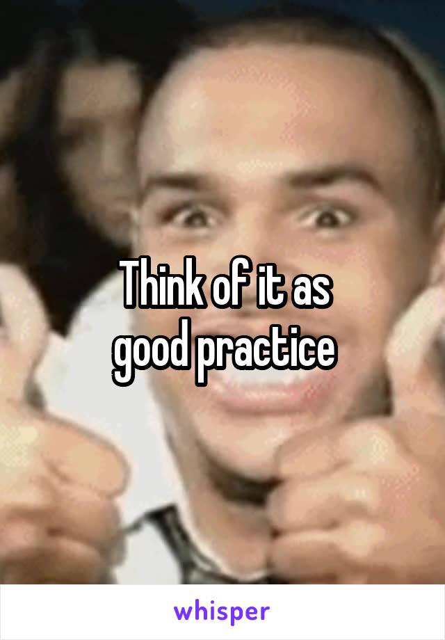 Think of it as
good practice