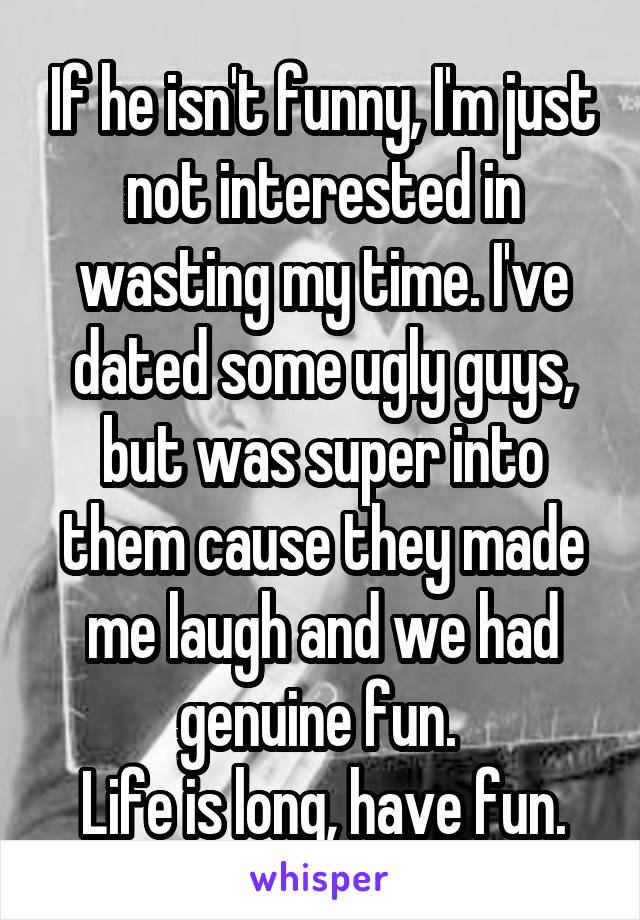 If he isn't funny, I'm just not interested in wasting my time. I've dated some ugly guys, but was super into them cause they made me laugh and we had genuine fun. 
Life is long, have fun.