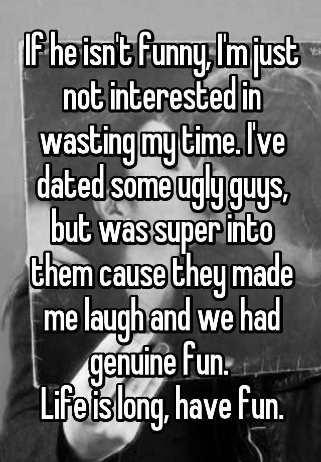 If he isn't funny, I'm just not interested in wasting my time. I've dated some ugly guys, but was super into them cause they made me laugh and we had genuine fun. 
Life is long, have fun.