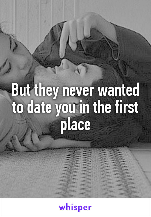 But they never wanted to date you in the first place