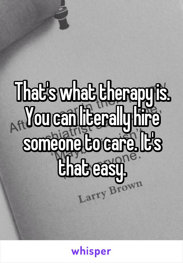 That's what therapy is. You can literally hire someone to care. It's that easy.