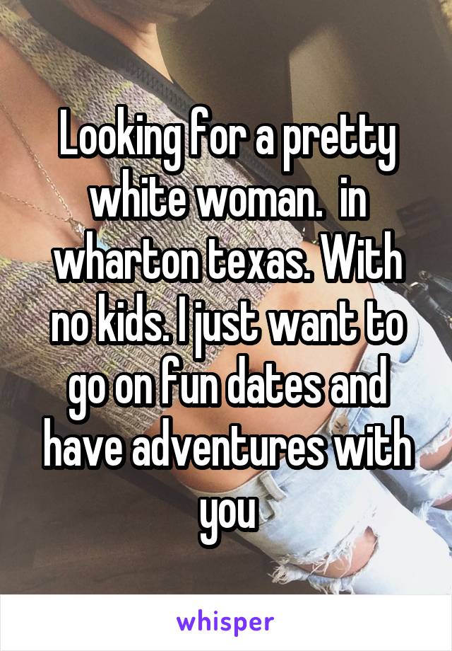 Looking for a pretty white woman.  in wharton texas. With no kids. I just want to go on fun dates and have adventures with you