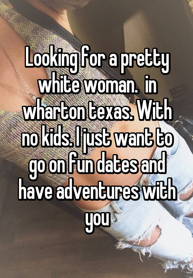 Looking for a pretty white woman.  in wharton texas. With no kids. I just want to go on fun dates and have adventures with you