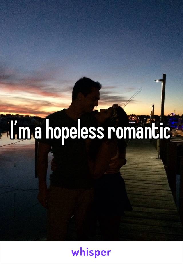 I’m a hopeless romantic 