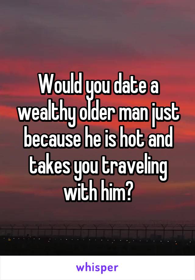 Would you date a wealthy older man just because he is hot and takes you traveling with him?