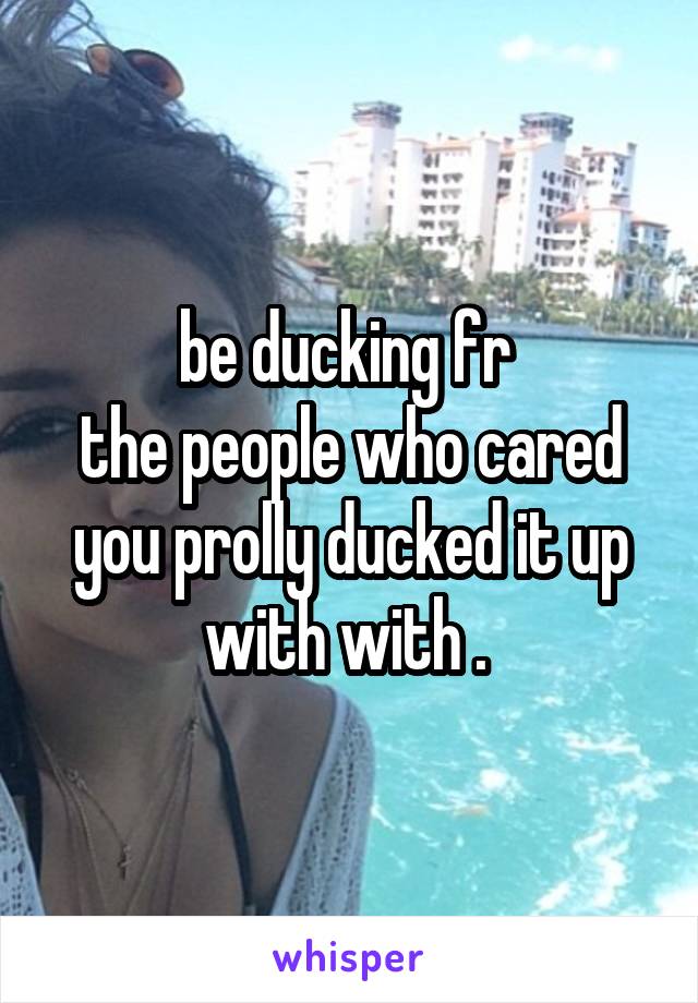 be ducking fr 
the people who cared you prolly ducked it up with with . 