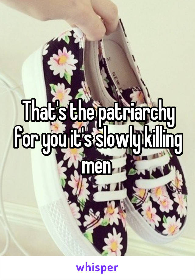 That's the patriarchy for you it's slowly killing men 
