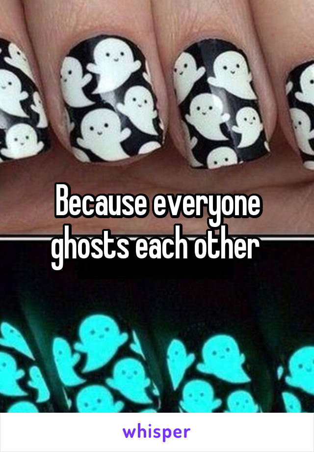 Because everyone ghosts each other 