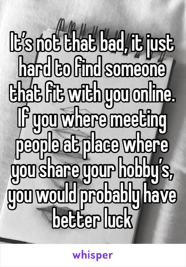 It’s not that bad, it just hard to find someone that fit with you online.
If you where meeting people at place where you share your hobby’s, you would probably have better luck