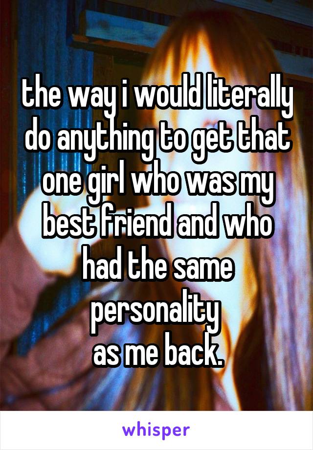 the way i would literally do anything to get that one girl who was my best friend and who had the same personality 
as me back.