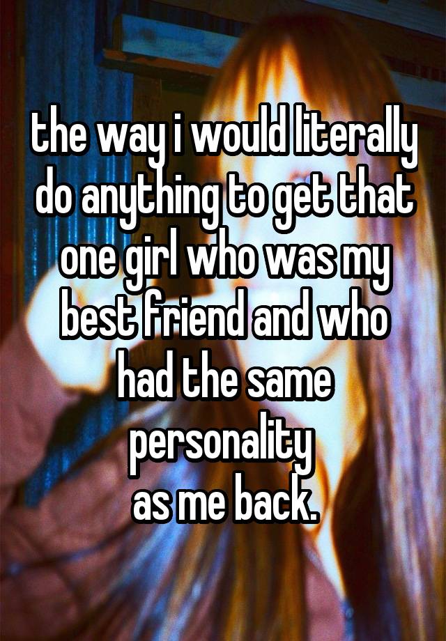 the way i would literally do anything to get that one girl who was my best friend and who had the same personality 
as me back.