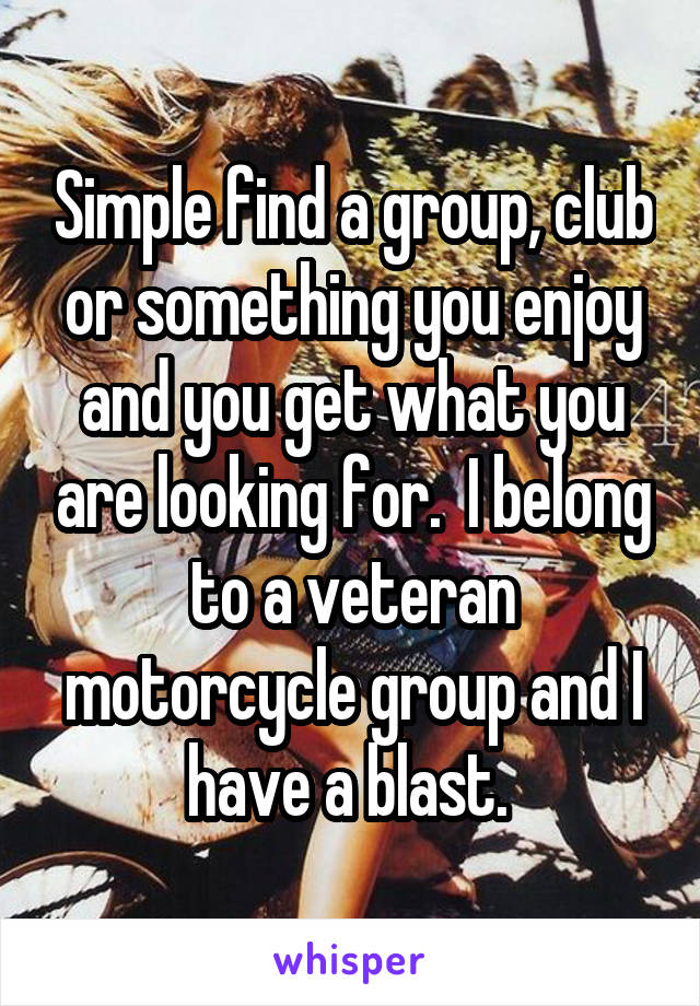 Simple find a group, club or something you enjoy and you get what you are looking for.  I belong to a veteran motorcycle group and I have a blast. 