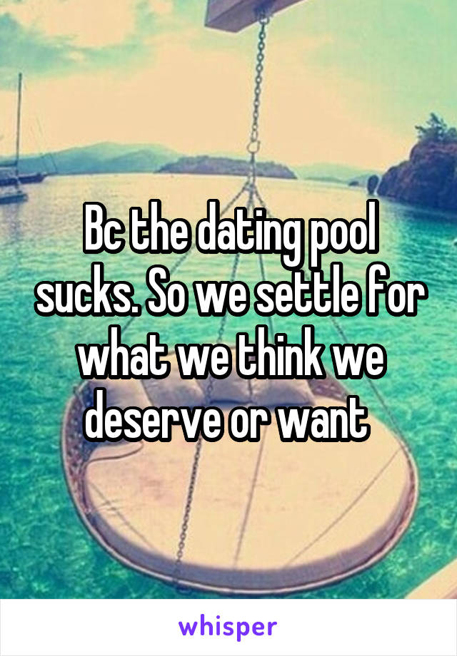 Bc the dating pool sucks. So we settle for what we think we deserve or want 