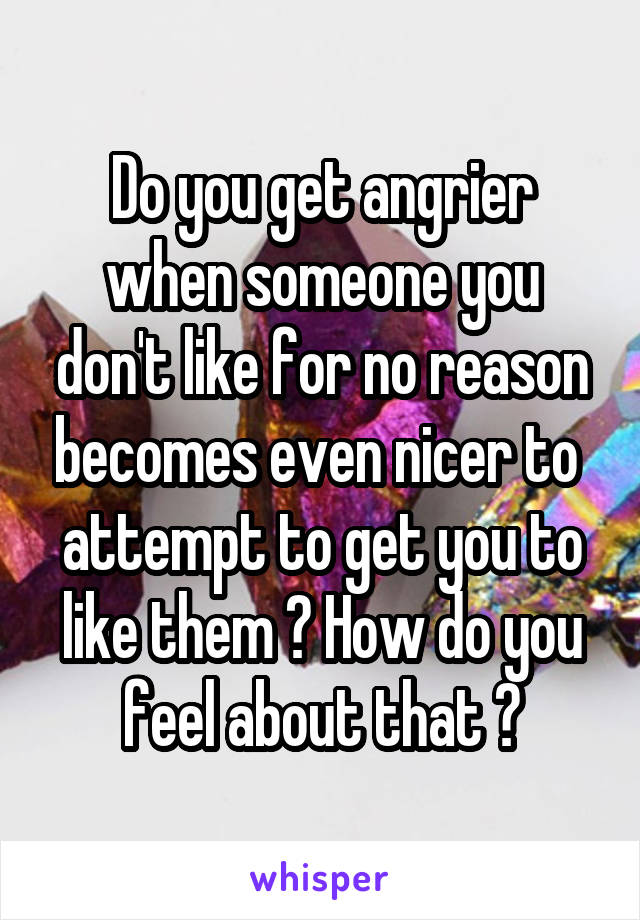 Do you get angrier when someone you don't like for no reason becomes even nicer to  attempt to get you to like them ? How do you feel about that ?