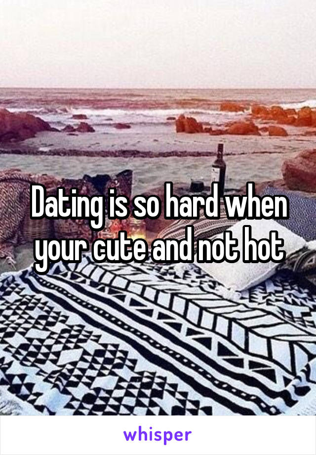 Dating is so hard when your cute and not hot