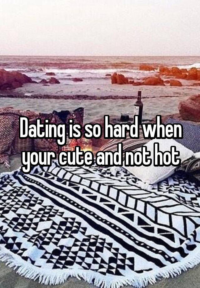 Dating is so hard when your cute and not hot