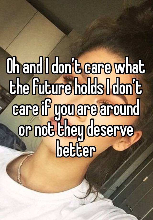 Oh and I don’t care what the future holds I don’t care if you are around or not they deserve better 