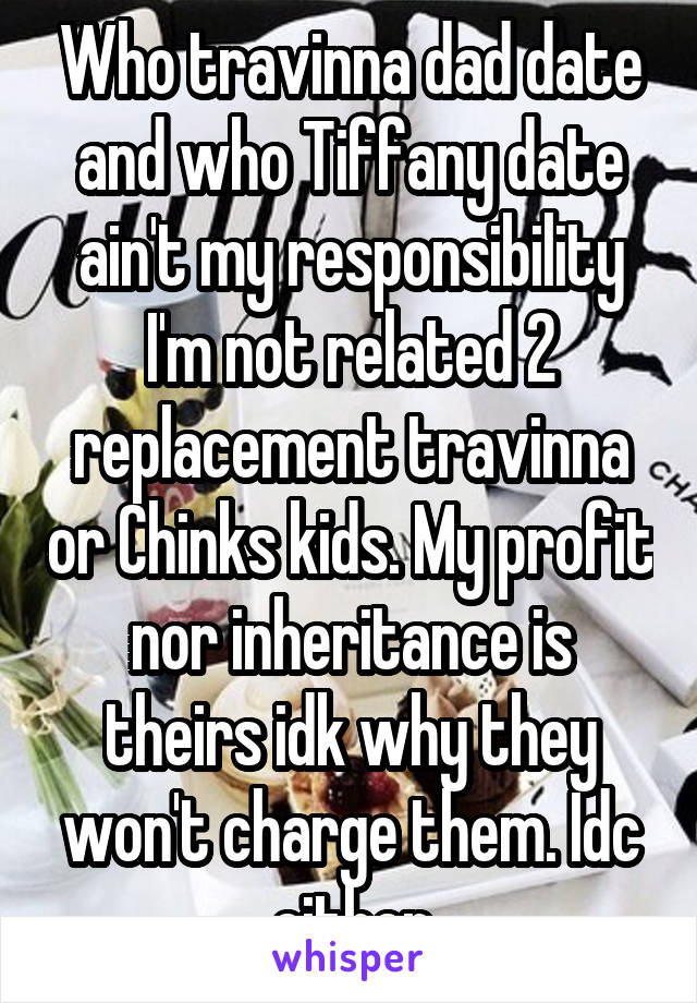 Who travinna dad date and who Tiffany date ain't my responsibility I'm not related 2 replacement travinna or Chinks kids. My profit nor inheritance is theirs idk why they won't charge them. Idc either