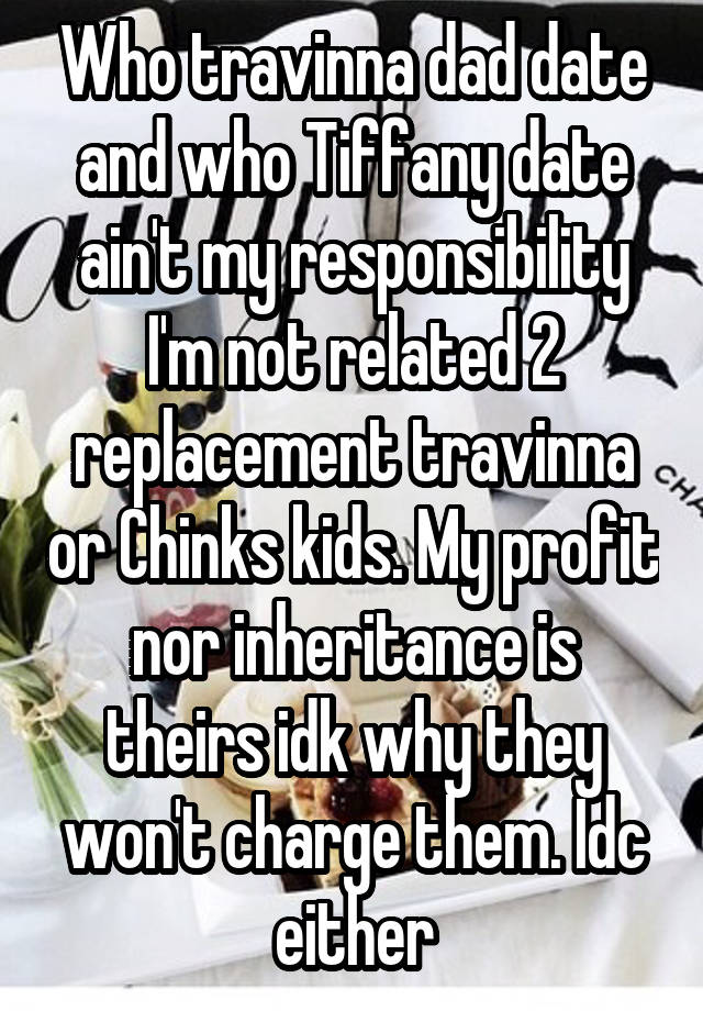 Who travinna dad date and who Tiffany date ain't my responsibility I'm not related 2 replacement travinna or Chinks kids. My profit nor inheritance is theirs idk why they won't charge them. Idc either