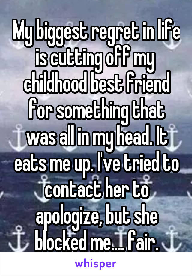 My biggest regret in life is cutting off my  childhood best friend for something that was all in my head. It eats me up. I've tried to contact her to apologize, but she blocked me.... fair.