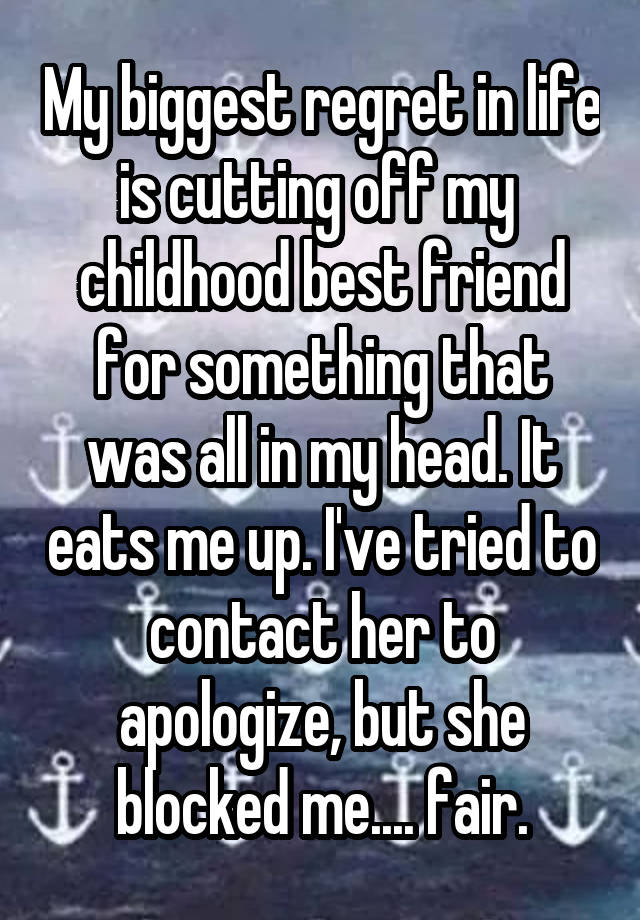 My biggest regret in life is cutting off my  childhood best friend for something that was all in my head. It eats me up. I've tried to contact her to apologize, but she blocked me.... fair.