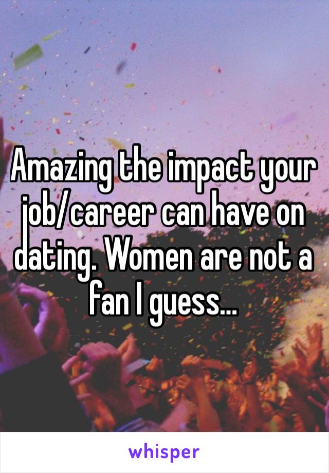 Amazing the impact your job/career can have on dating. Women are not a fan I guess…