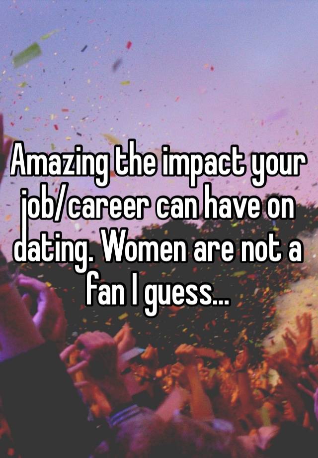 Amazing the impact your job/career can have on dating. Women are not a fan I guess…