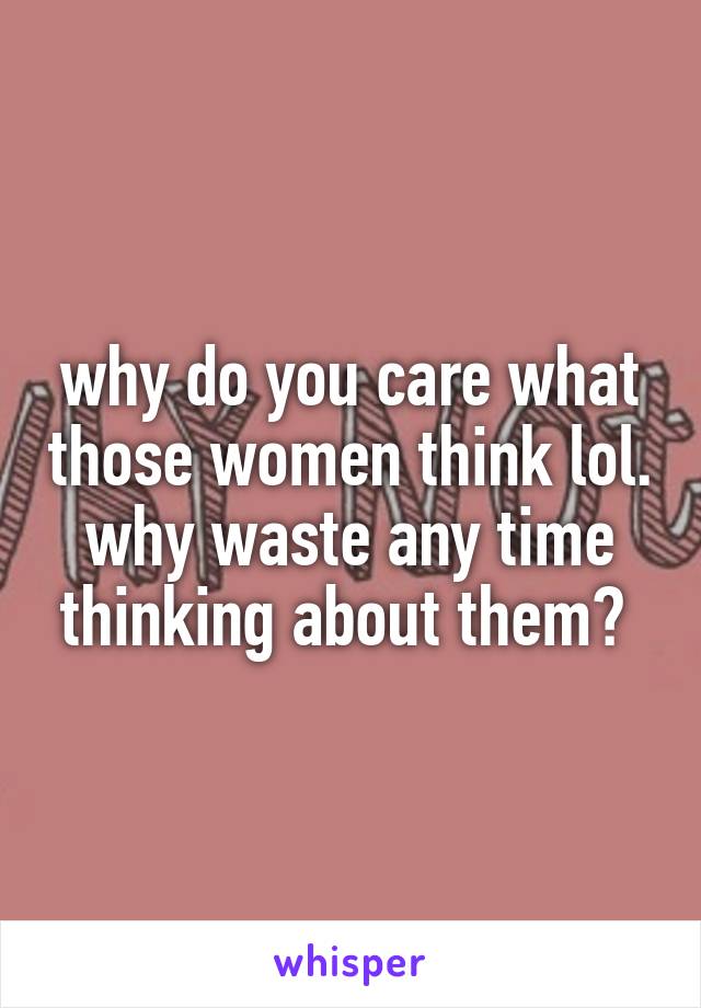 why do you care what those women think lol. why waste any time thinking about them? 