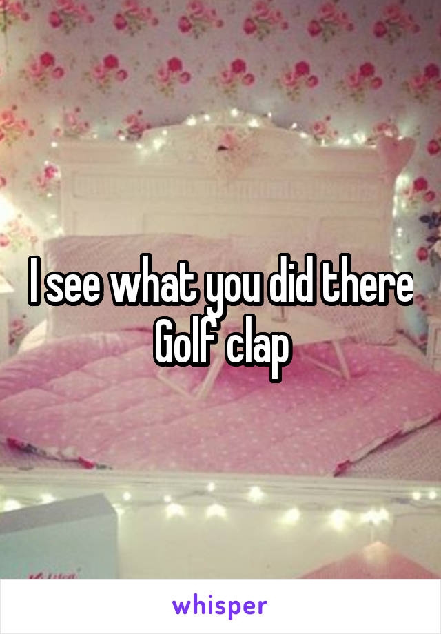 I see what you did there
Golf clap
