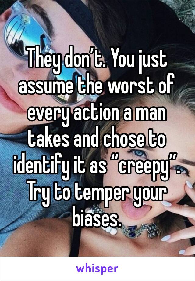 They don’t. You just assume the worst of every action a man takes and chose to identify it as “creepy”. Try to temper your biases. 