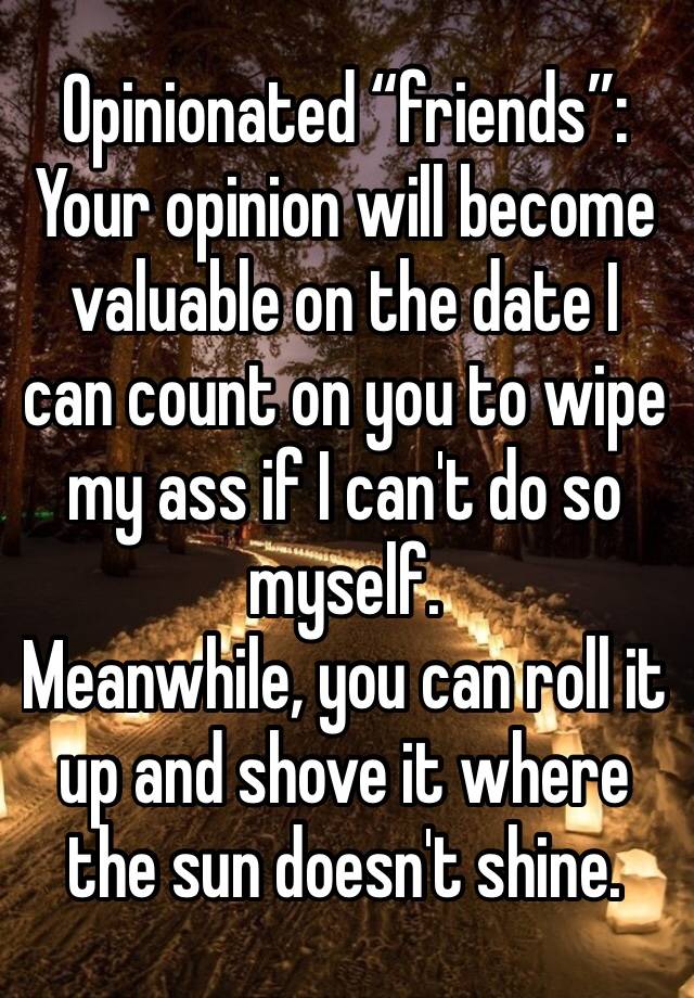 Opinionated “friends”:
Your opinion will become valuable on the date I can count on you to wipe my ass if I can't do so myself. 
Meanwhile, you can roll it up and shove it where the sun doesn't shine.