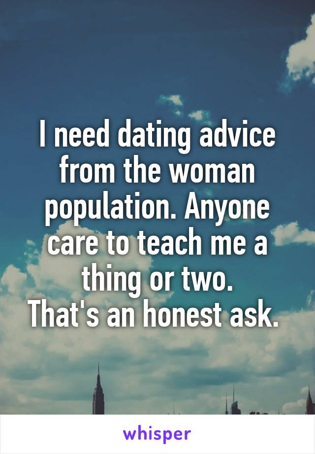 I need dating advice from the woman population. Anyone care to teach me a thing or two.
That's an honest ask. 