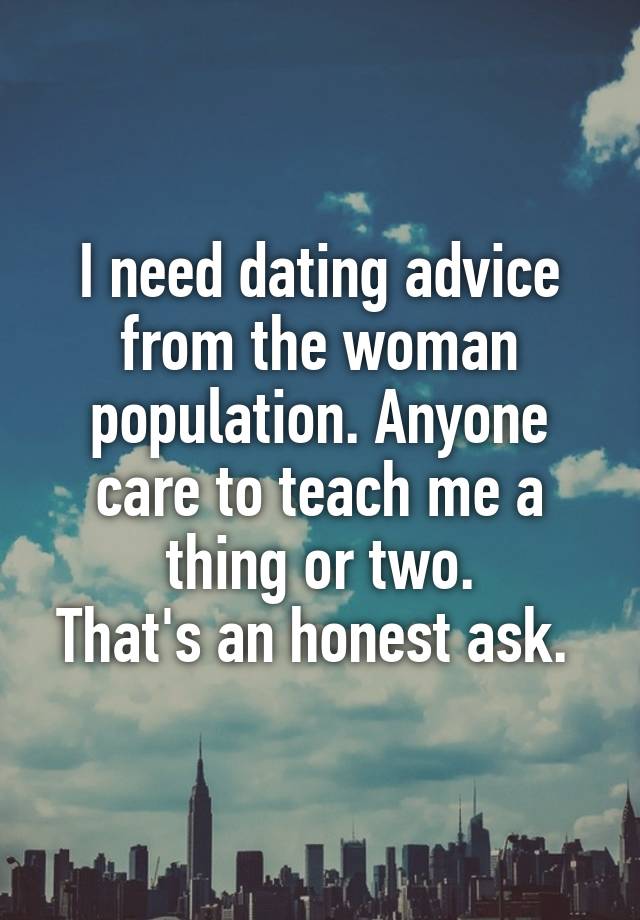 I need dating advice from the woman population. Anyone care to teach me a thing or two.
That's an honest ask. 