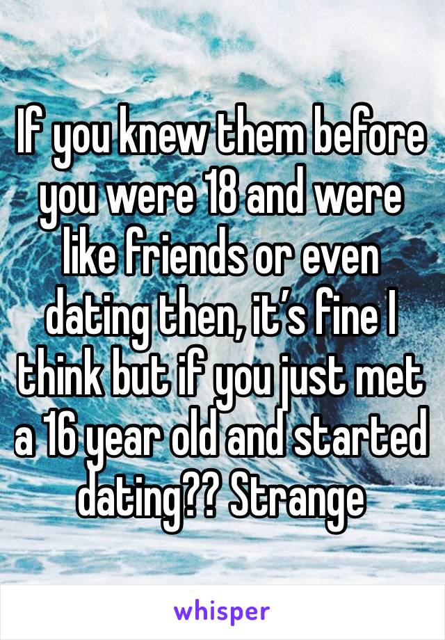 If you knew them before you were 18 and were like friends or even dating then, it’s fine I think but if you just met a 16 year old and started dating?? Strange