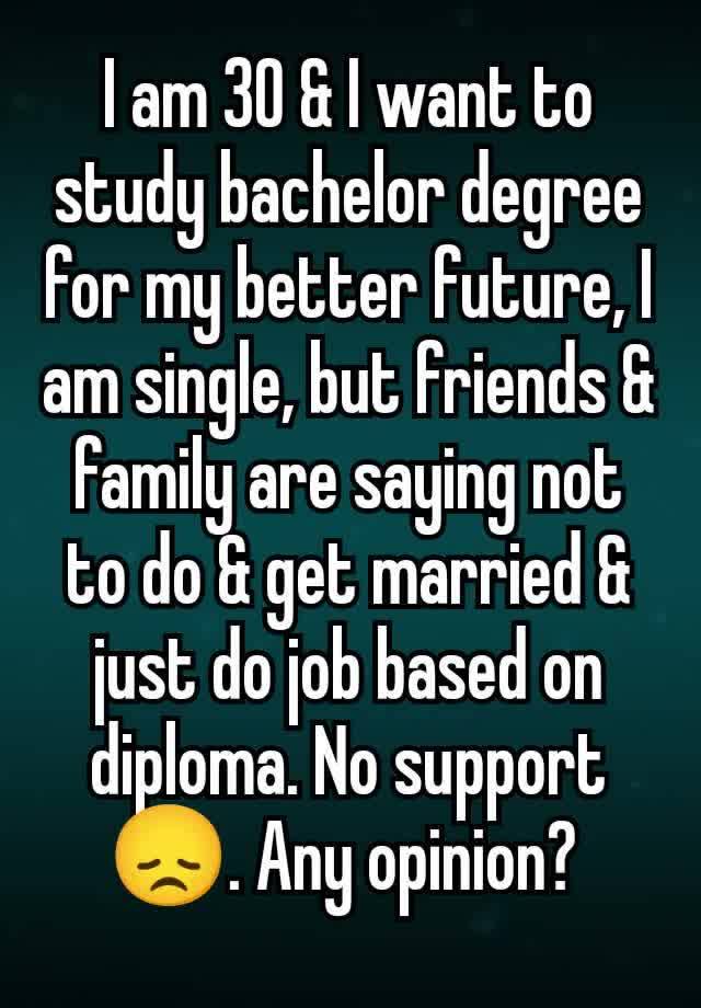 I am 30 & I want to study bachelor degree for my better future, I am single, but friends & family are saying not to do & get married & just do job based on diploma. No support 😞. Any opinion? 