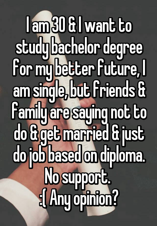 I am 30 & I want to study bachelor degree for my better future, I am single, but friends & family are saying not to do & get married & just do job based on diploma. No support. 
:( Any opinion?