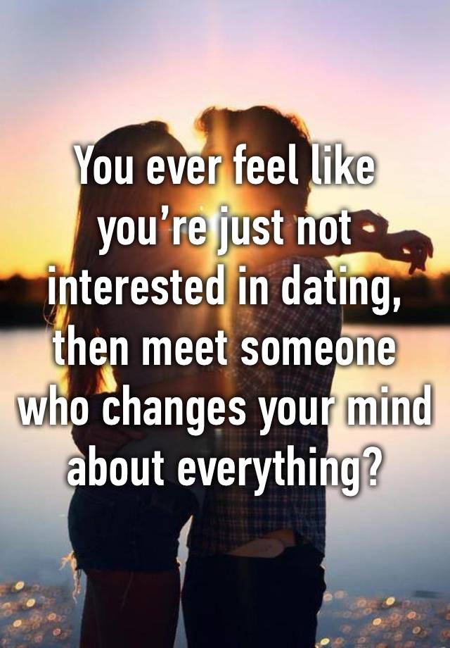 You ever feel like you’re just not interested in dating, then meet someone who changes your mind about everything?