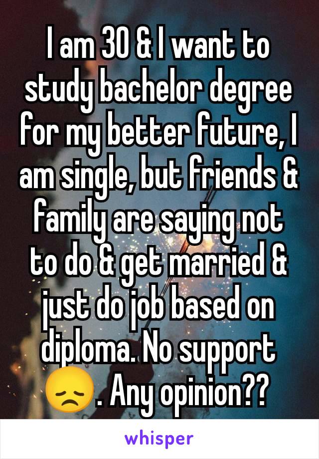I am 30 & I want to study bachelor degree for my better future, I am single, but friends & family are saying not to do & get married & just do job based on diploma. No support 😞. Any opinion?? 